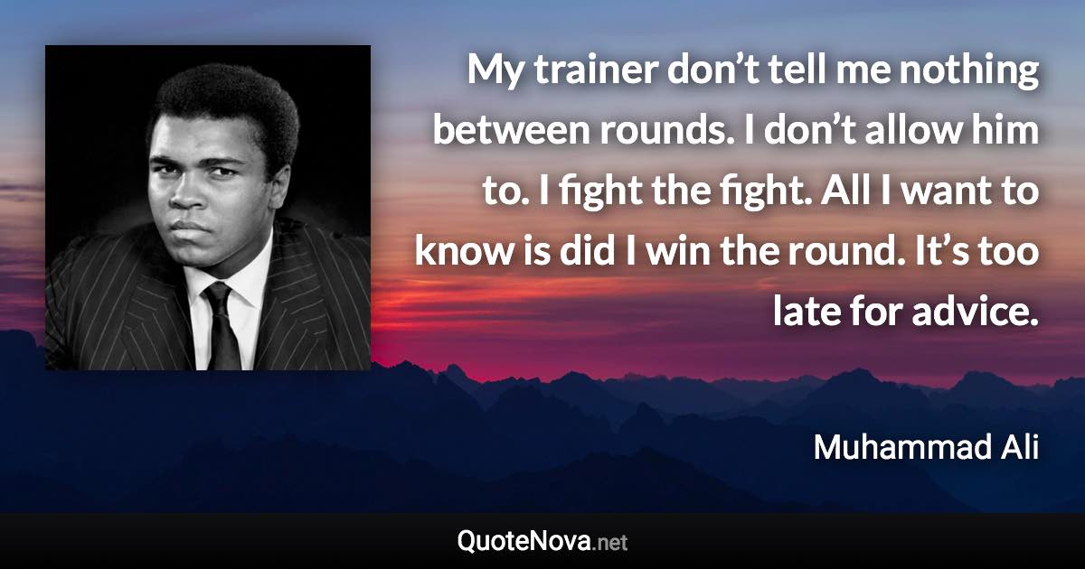 My trainer don’t tell me nothing between rounds. I don’t allow him to. I fight the fight. All I want to know is did I win the round. It’s too late for advice. - Muhammad Ali quote