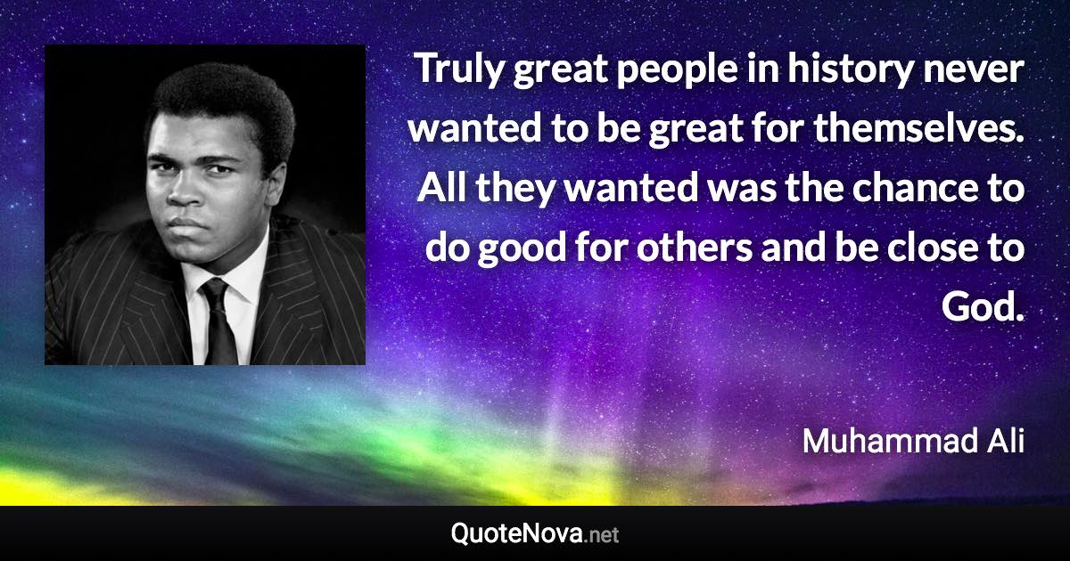 Truly great people in history never wanted to be great for themselves. All they wanted was the chance to do good for others and be close to God. - Muhammad Ali quote