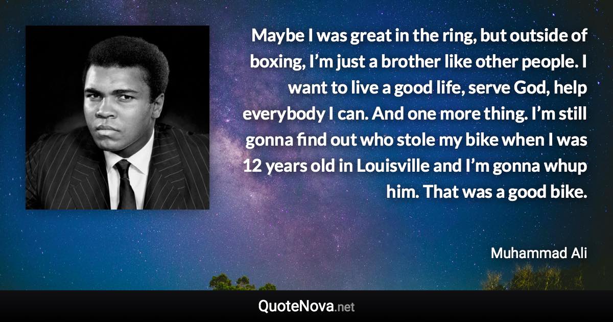 Maybe I was great in the ring, but outside of boxing, I’m just a brother like other people. I want to live a good life, serve God, help everybody I can. And one more thing. I’m still gonna find out who stole my bike when I was 12 years old in Louisville and I’m gonna whup him. That was a good bike. - Muhammad Ali quote