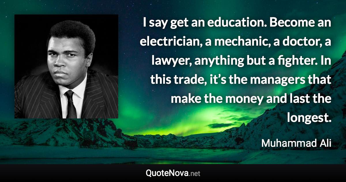 I say get an education. Become an electrician, a mechanic, a doctor, a lawyer, anything but a fighter. In this trade, it’s the managers that make the money and last the longest. - Muhammad Ali quote