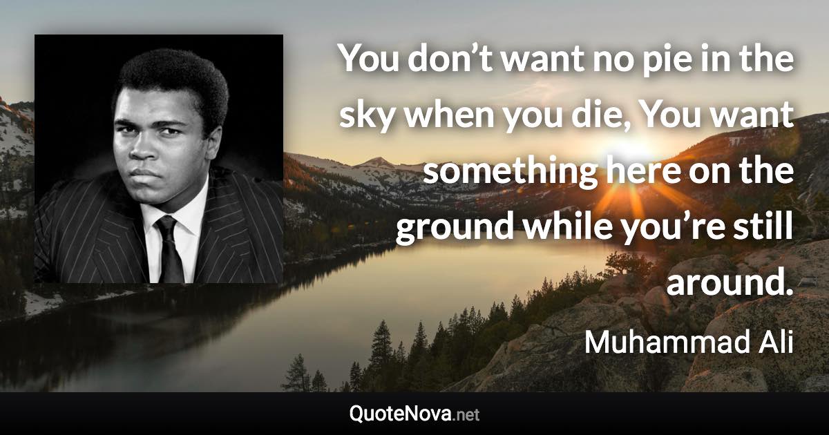 You don’t want no pie in the sky when you die, You want something here on the ground while you’re still around. - Muhammad Ali quote