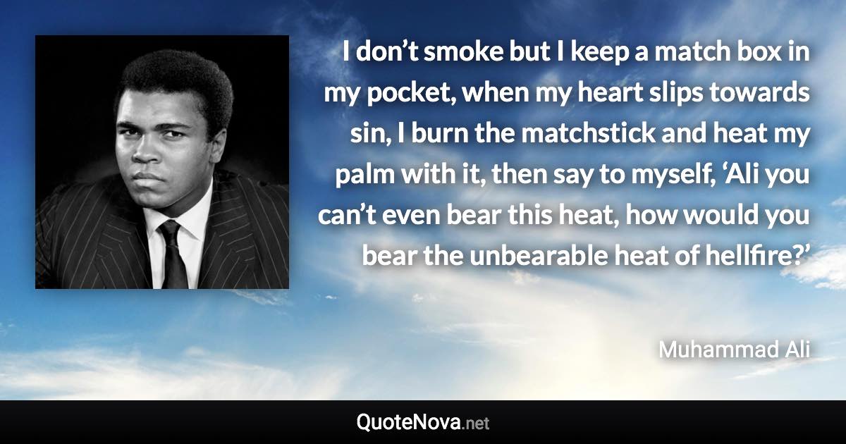 I don’t smoke but I keep a match box in my pocket, when my heart slips towards sin, I burn the matchstick and heat my palm with it, then say to myself, ‘Ali you can’t even bear this heat, how would you bear the unbearable heat of hellfire?’ - Muhammad Ali quote