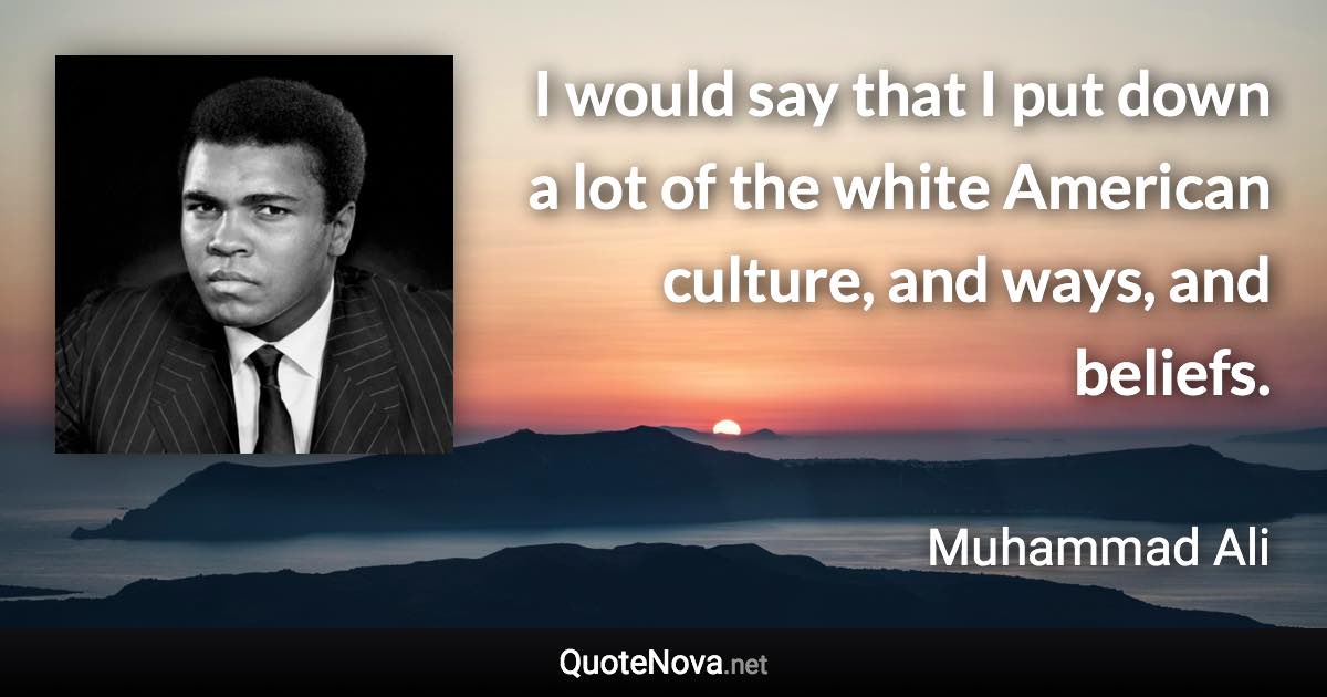 I would say that I put down a lot of the white American culture, and ways, and beliefs. - Muhammad Ali quote