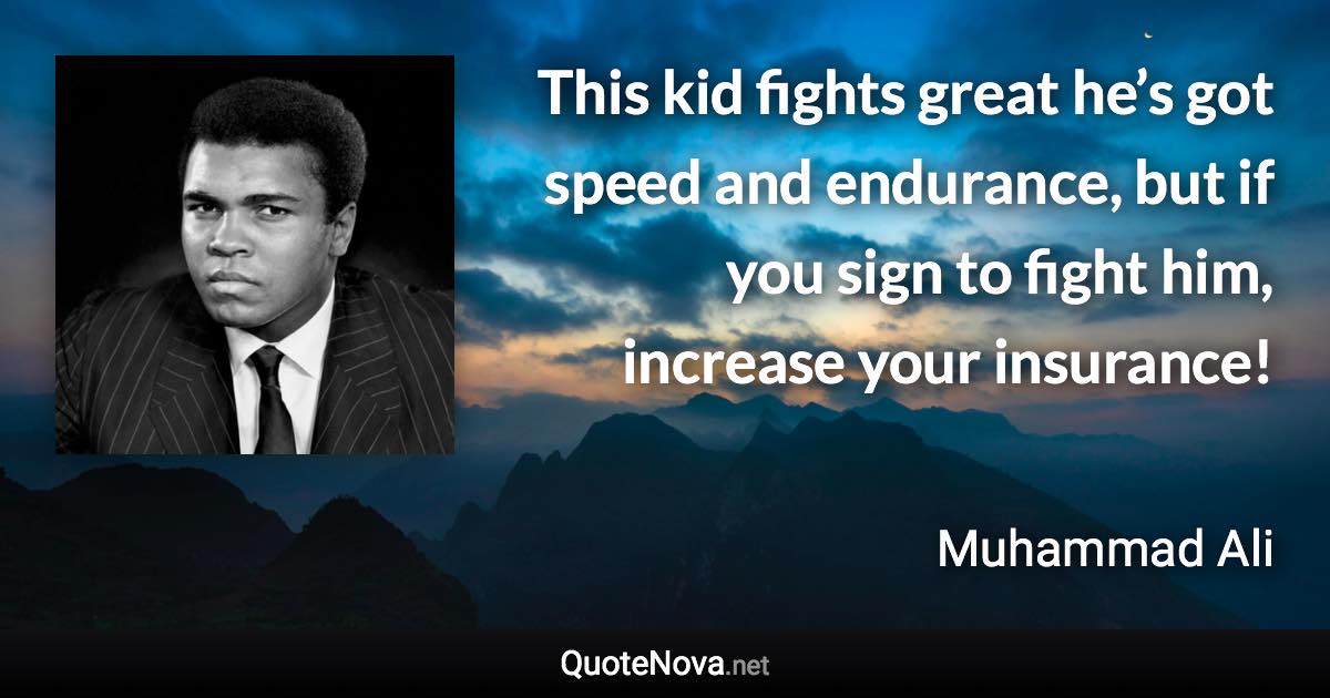 This kid fights great he’s got speed and endurance, but if you sign to fight him, increase your insurance! - Muhammad Ali quote