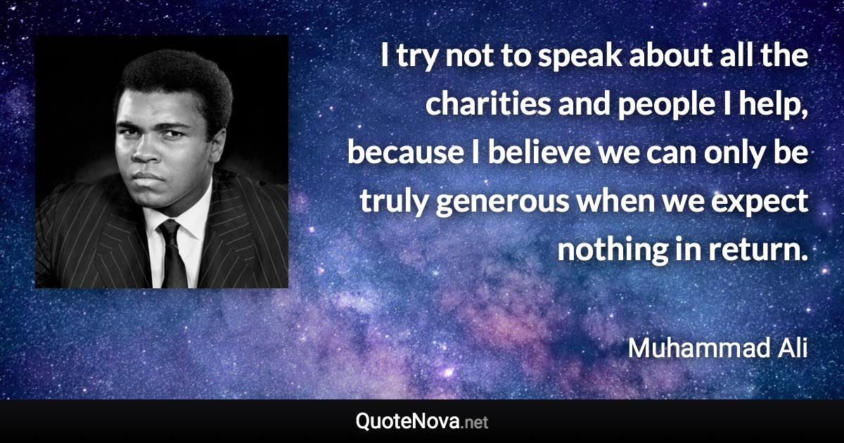 I try not to speak about all the charities and people I help, because I believe we can only be truly generous when we expect nothing in return. - Muhammad Ali quote