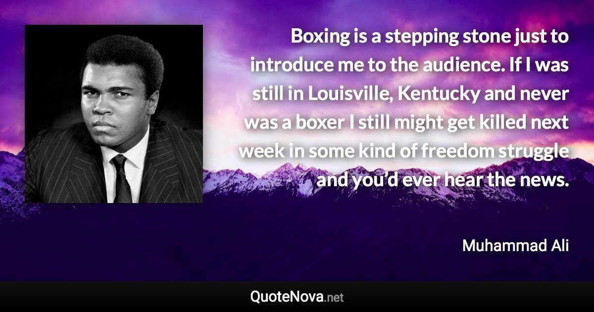 Boxing is a stepping stone just to introduce me to the audience. If I was still in Louisville, Kentucky and never was a boxer I still might get killed next week in some kind of freedom struggle and you’d ever hear the news. - Muhammad Ali quote