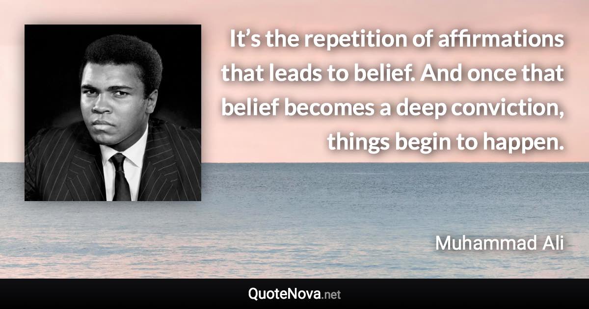 It’s the repetition of affirmations that leads to belief. And once that belief becomes a deep conviction, things begin to happen. - Muhammad Ali quote