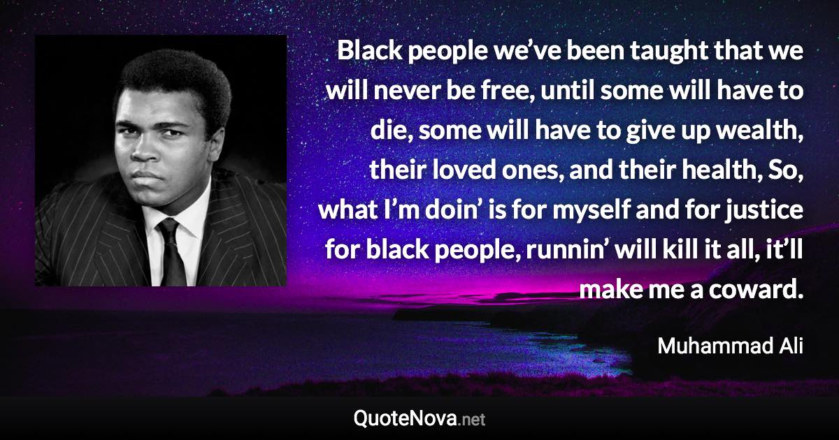 Black people we’ve been taught that we will never be free, until some will have to die, some will have to give up wealth, their loved ones, and their health, So, what I’m doin’ is for myself and for justice for black people, runnin’ will kill it all, it’ll make me a coward. - Muhammad Ali quote