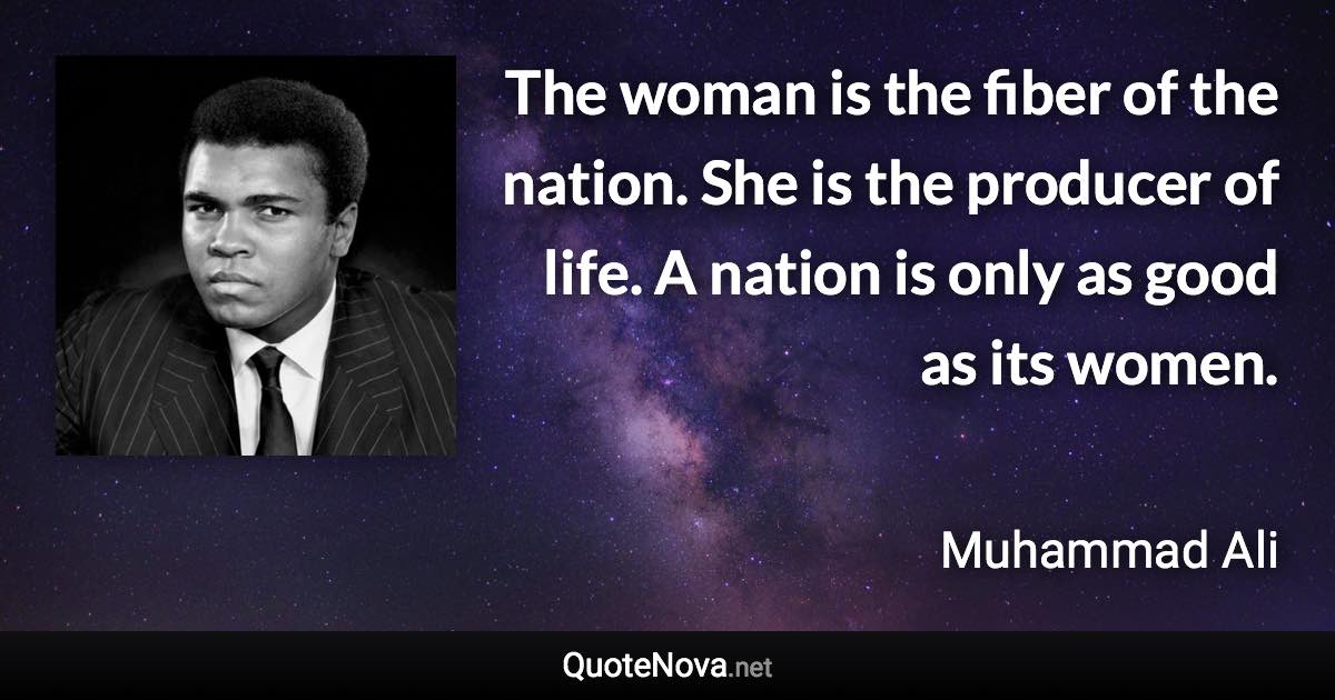 The woman is the fiber of the nation. She is the producer of life. A nation is only as good as its women. - Muhammad Ali quote