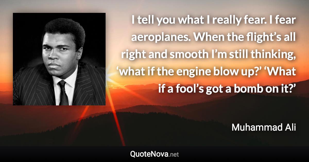 I tell you what I really fear. I fear aeroplanes. When the flight’s all right and smooth I’m still thinking, ‘what if the engine blow up?’ ‘What if a fool’s got a bomb on it?’ - Muhammad Ali quote