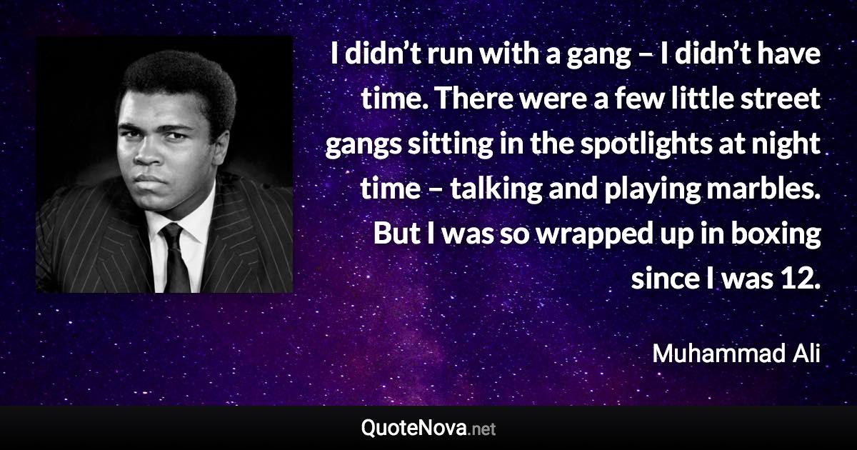 I didn’t run with a gang – I didn’t have time. There were a few little street gangs sitting in the spotlights at night time – talking and playing marbles. But I was so wrapped up in boxing since I was 12. - Muhammad Ali quote