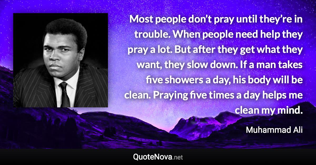 Most people don’t pray until they’re in trouble. When people need help they pray a lot. But after they get what they want, they slow down. If a man takes five showers a day, his body will be clean. Praying five times a day helps me clean my mind. - Muhammad Ali quote