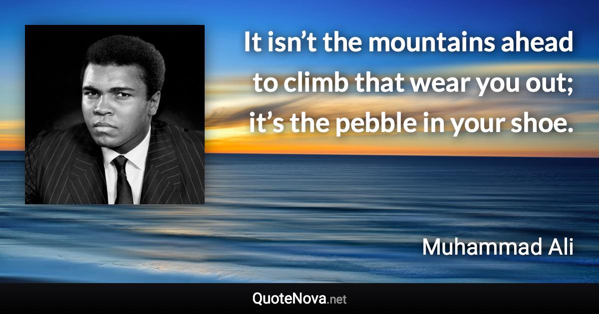 It isn’t the mountains ahead to climb that wear you out; it’s the pebble in your shoe. - Muhammad Ali quote