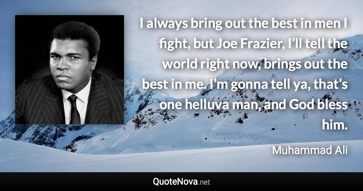 I always bring out the best in men I fight, but Joe Frazier, I’ll tell the world right now, brings out the best in me. I’m gonna tell ya, that’s one helluva man, and God bless him. - Muhammad Ali quote