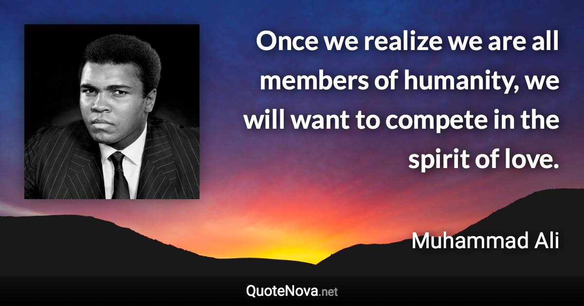 Once we realize we are all members of humanity, we will want to compete in the spirit of love. - Muhammad Ali quote