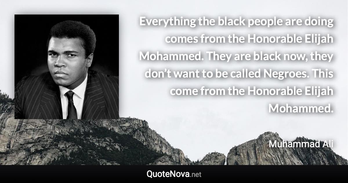 Everything the black people are doing comes from the Honorable Elijah Mohammed. They are black now, they don’t want to be called Negroes. This come from the Honorable Elijah Mohammed. - Muhammad Ali quote