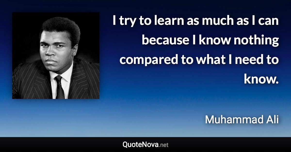 I try to learn as much as I can because I know nothing compared to what I need to know. - Muhammad Ali quote