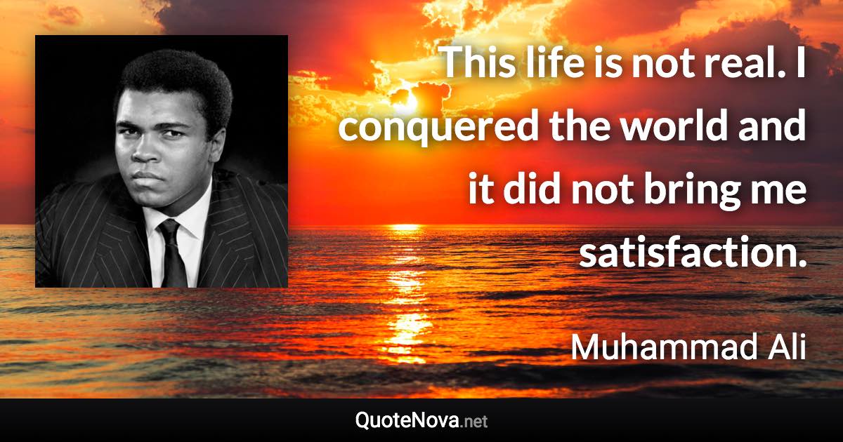 This life is not real. I conquered the world and it did not bring me satisfaction. - Muhammad Ali quote