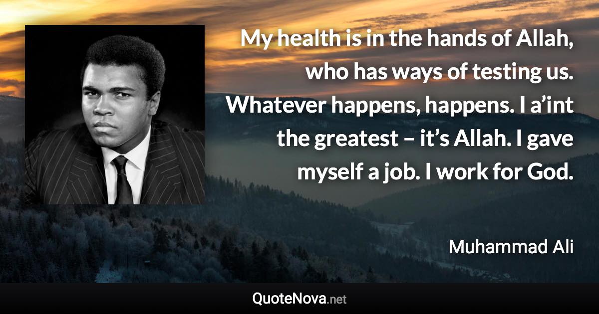 My health is in the hands of Allah, who has ways of testing us. Whatever happens, happens. I a’int the greatest – it’s Allah. I gave myself a job. I work for God. - Muhammad Ali quote