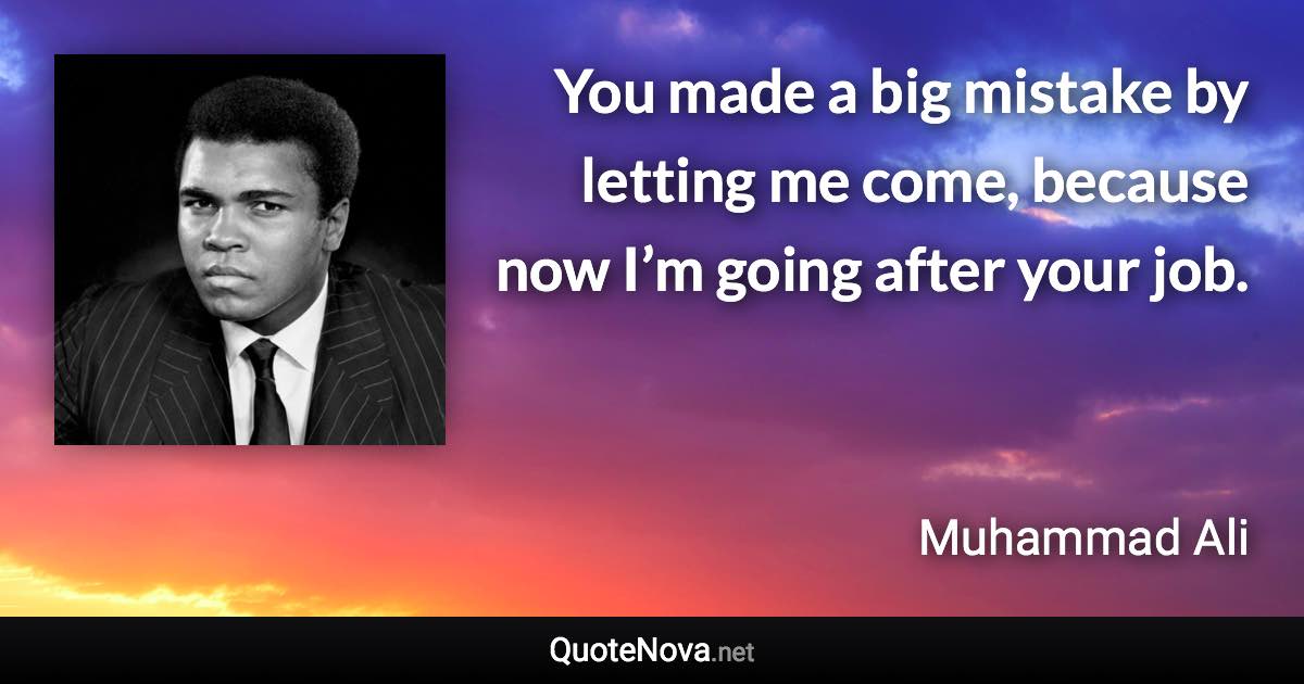 You made a big mistake by letting me come, because now I’m going after your job. - Muhammad Ali quote