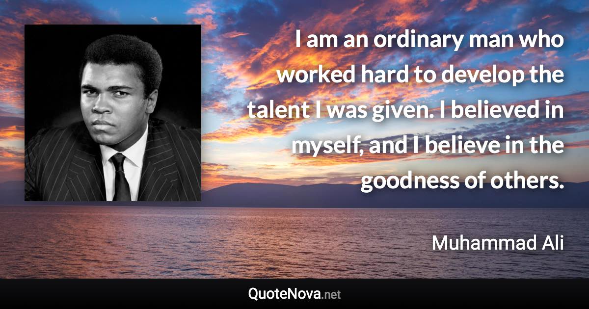 I am an ordinary man who worked hard to develop the talent I was given. I believed in myself, and I believe in the goodness of others. - Muhammad Ali quote
