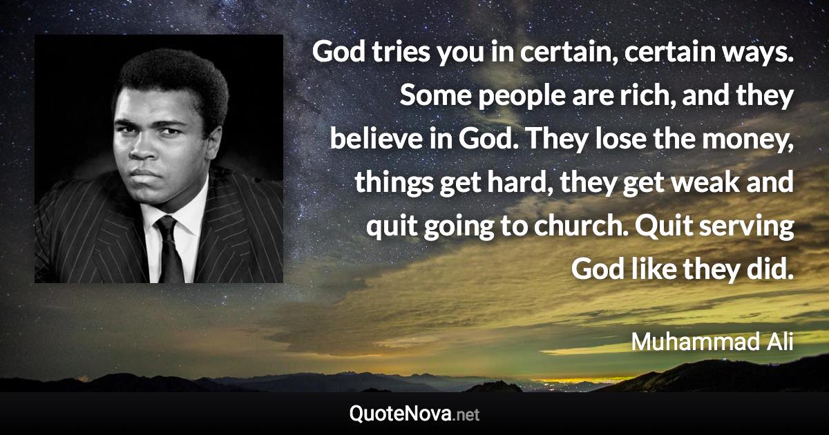 God tries you in certain, certain ways. Some people are rich, and they believe in God. They lose the money, things get hard, they get weak and quit going to church. Quit serving God like they did. - Muhammad Ali quote