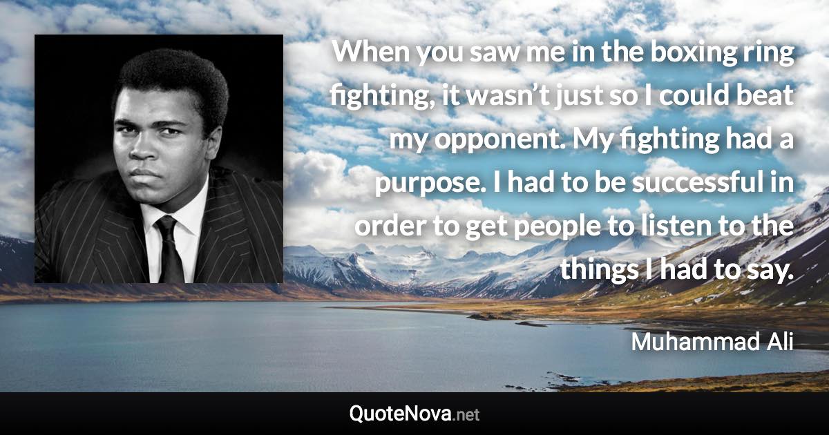 When you saw me in the boxing ring fighting, it wasn’t just so I could beat my opponent. My fighting had a purpose. I had to be successful in order to get people to listen to the things I had to say. - Muhammad Ali quote