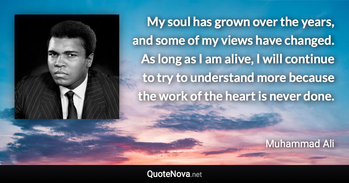 My soul has grown over the years, and some of my views have changed. As long as I am alive, I will continue to try to understand more because the work of the heart is never done. - Muhammad Ali quote
