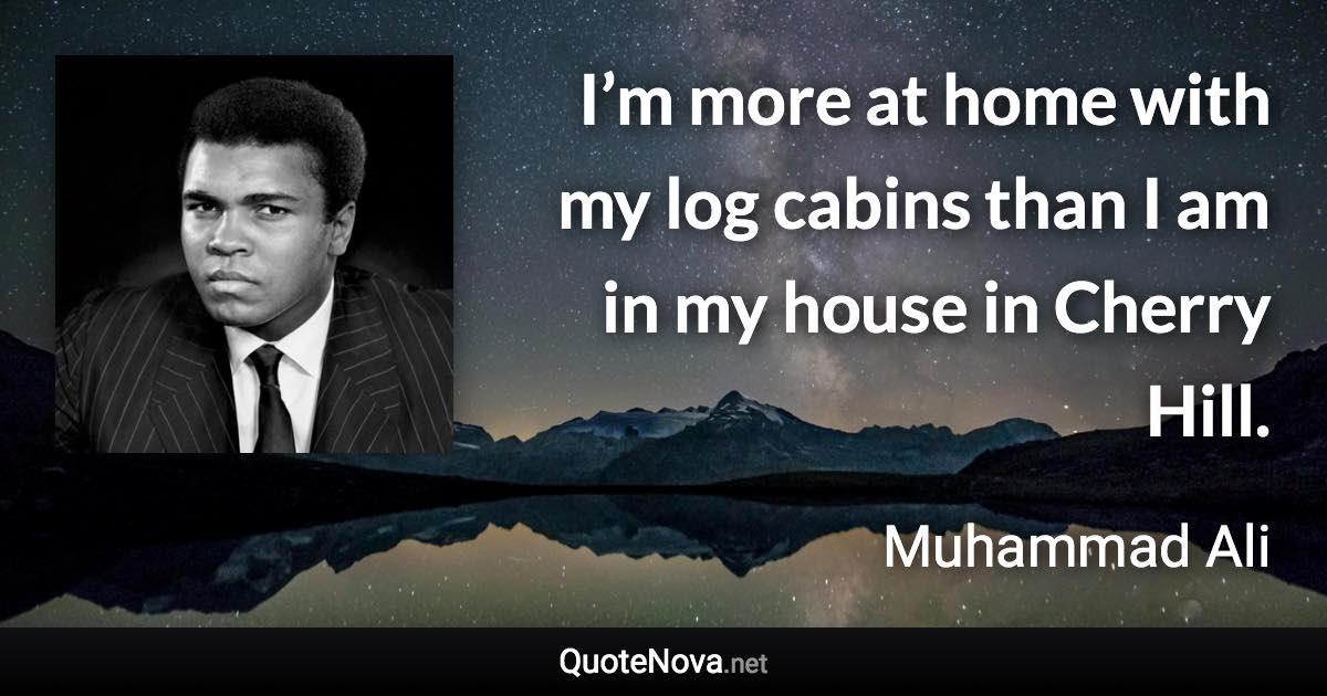 I’m more at home with my log cabins than I am in my house in Cherry Hill. - Muhammad Ali quote