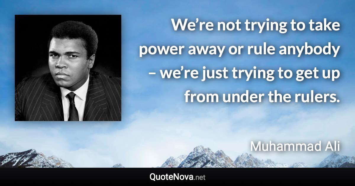 We’re not trying to take power away or rule anybody – we’re just trying to get up from under the rulers. - Muhammad Ali quote