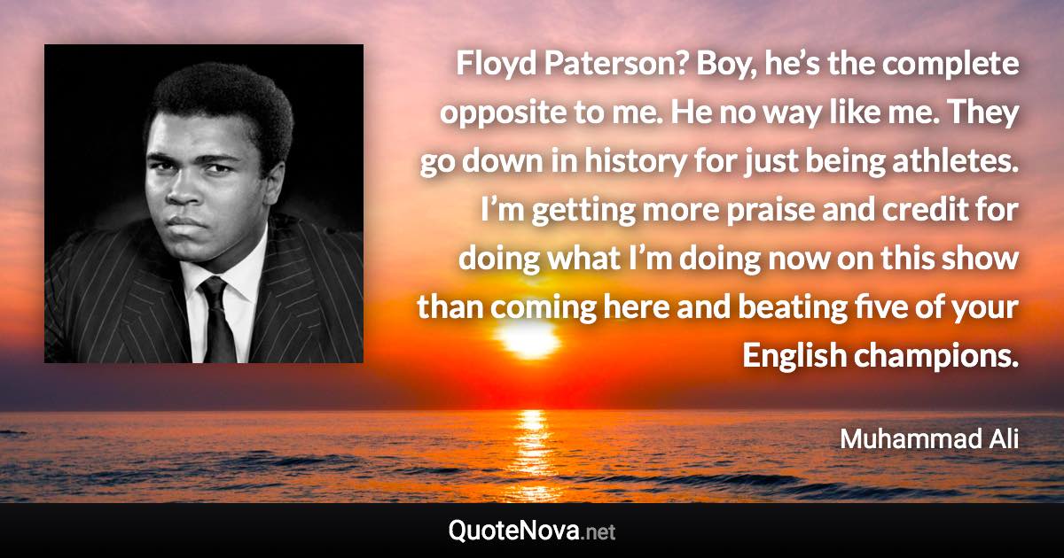 Floyd Paterson? Boy, he’s the complete opposite to me. He no way like me. They go down in history for just being athletes. I’m getting more praise and credit for doing what I’m doing now on this show than coming here and beating five of your English champions. - Muhammad Ali quote