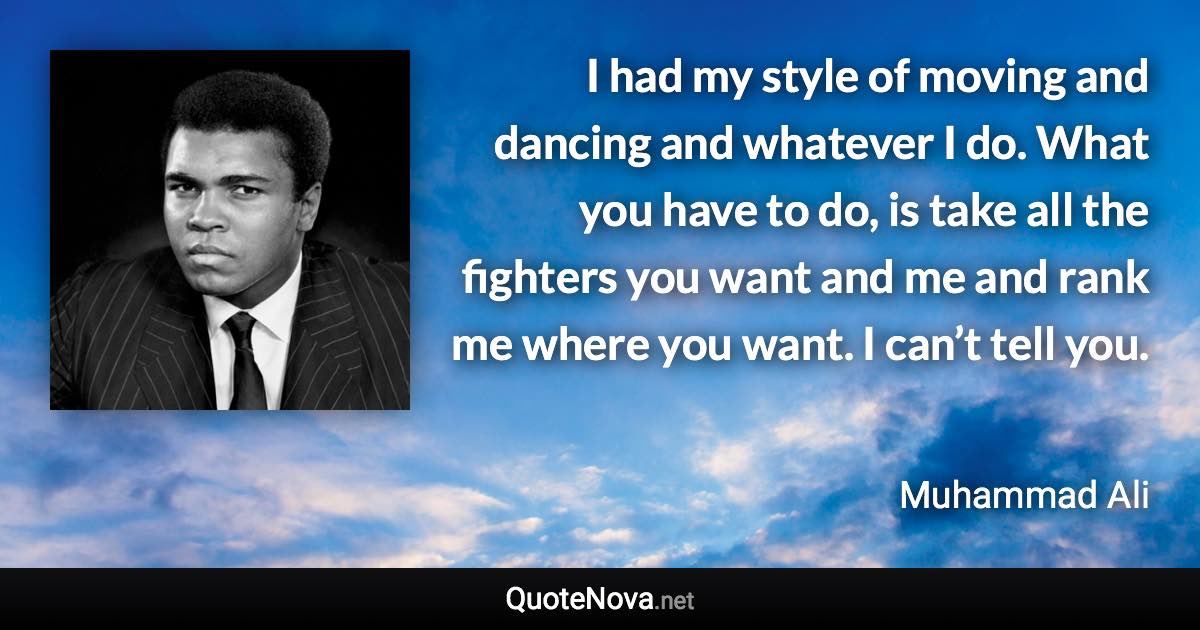 I had my style of moving and dancing and whatever I do. What you have to do, is take all the fighters you want and me and rank me where you want. I can’t tell you. - Muhammad Ali quote