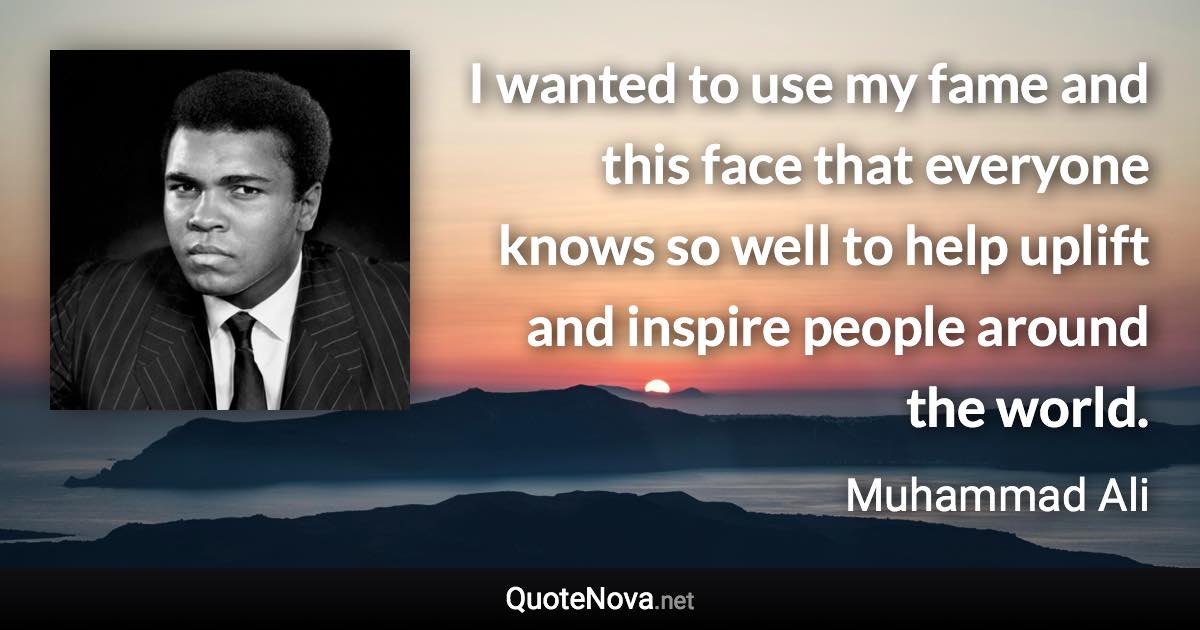 I wanted to use my fame and this face that everyone knows so well to help uplift and inspire people around the world. - Muhammad Ali quote