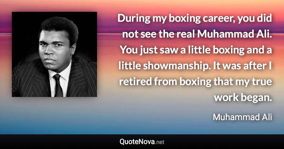 During my boxing career, you did not see the real Muhammad Ali. You just saw a little boxing and a little showmanship. It was after I retired from boxing that my true work began. - Muhammad Ali quote