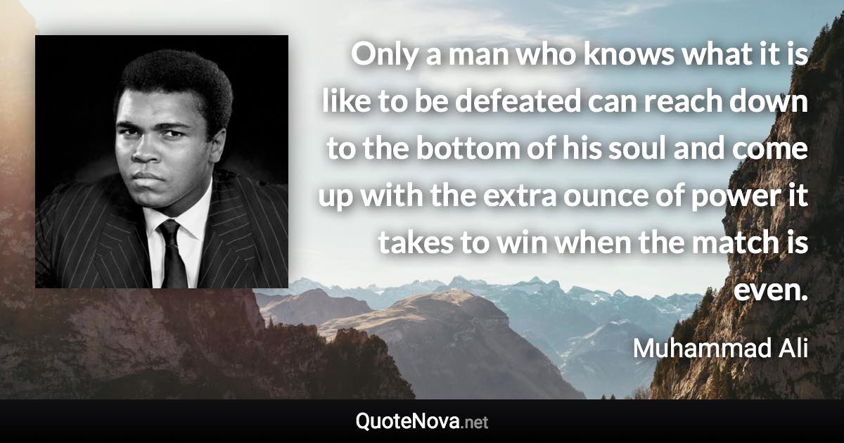 Only a man who knows what it is like to be defeated can reach down to the bottom of his soul and come up with the extra ounce of power it takes to win when the match is even. - Muhammad Ali quote