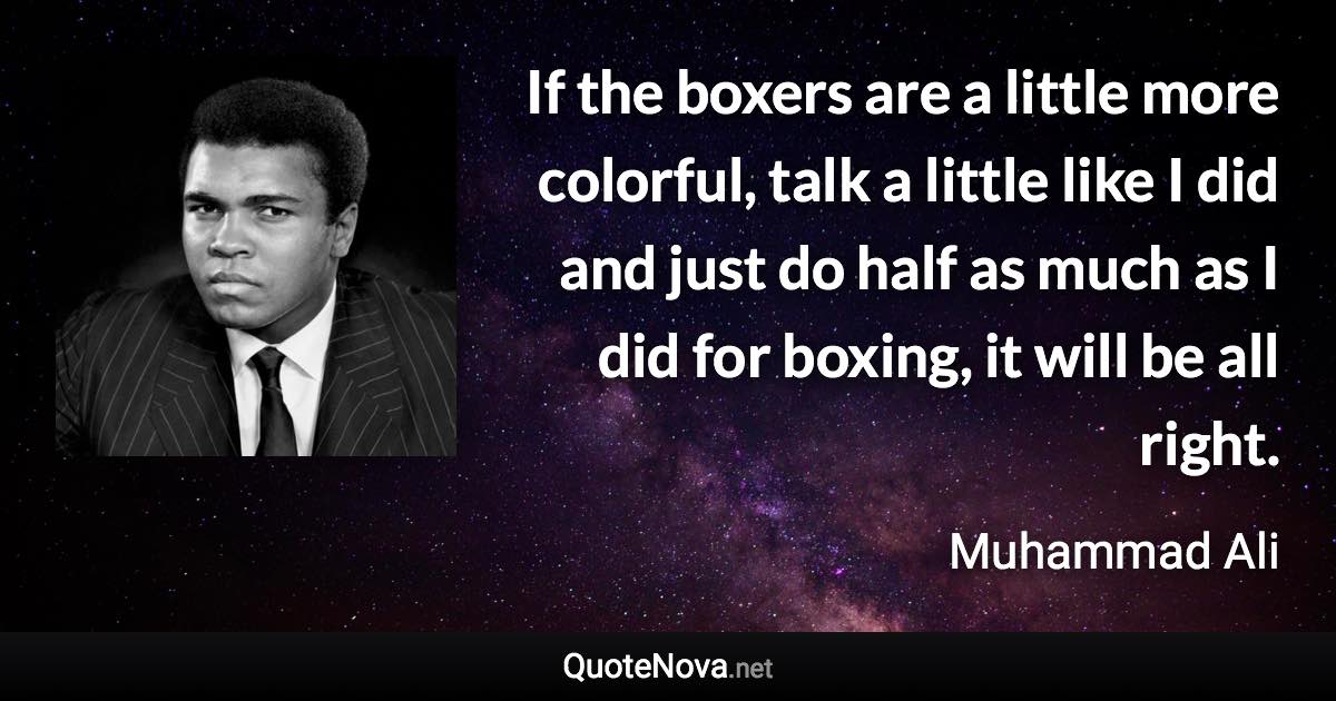 If the boxers are a little more colorful, talk a little like I did and just do half as much as I did for boxing, it will be all right. - Muhammad Ali quote