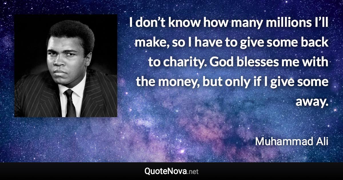 I don’t know how many millions I’ll make, so I have to give some back to charity. God blesses me with the money, but only if I give some away. - Muhammad Ali quote