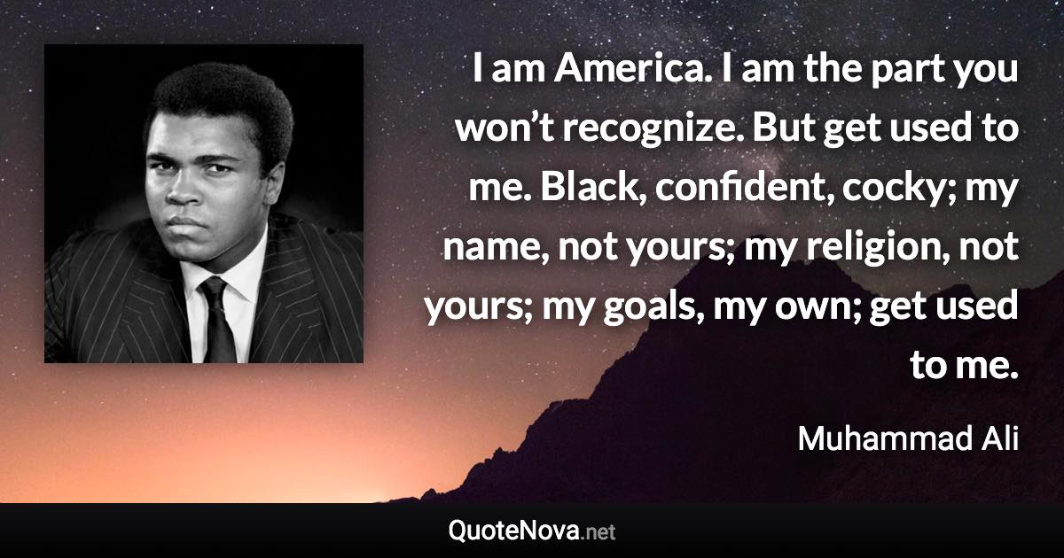 I am America. I am the part you won’t recognize. But get used to me. Black, confident, cocky; my name, not yours; my religion, not yours; my goals, my own; get used to me. - Muhammad Ali quote