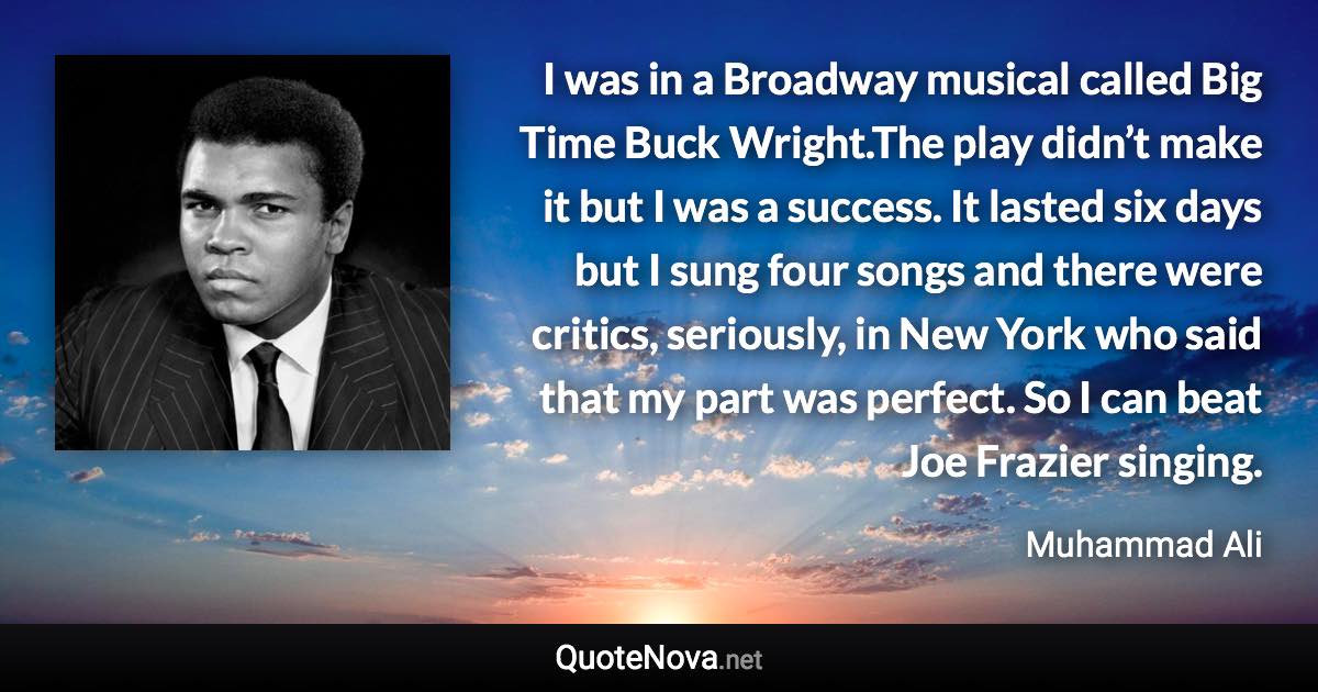 I was in a Broadway musical called Big Time Buck Wright.The play didn’t make it but I was a success. It lasted six days but I sung four songs and there were critics, seriously, in New York who said that my part was perfect. So I can beat Joe Frazier singing. - Muhammad Ali quote