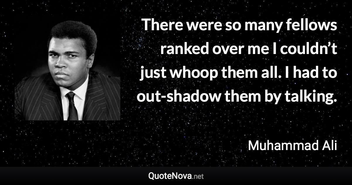 There were so many fellows ranked over me I couldn’t just whoop them all. I had to out-shadow them by talking. - Muhammad Ali quote