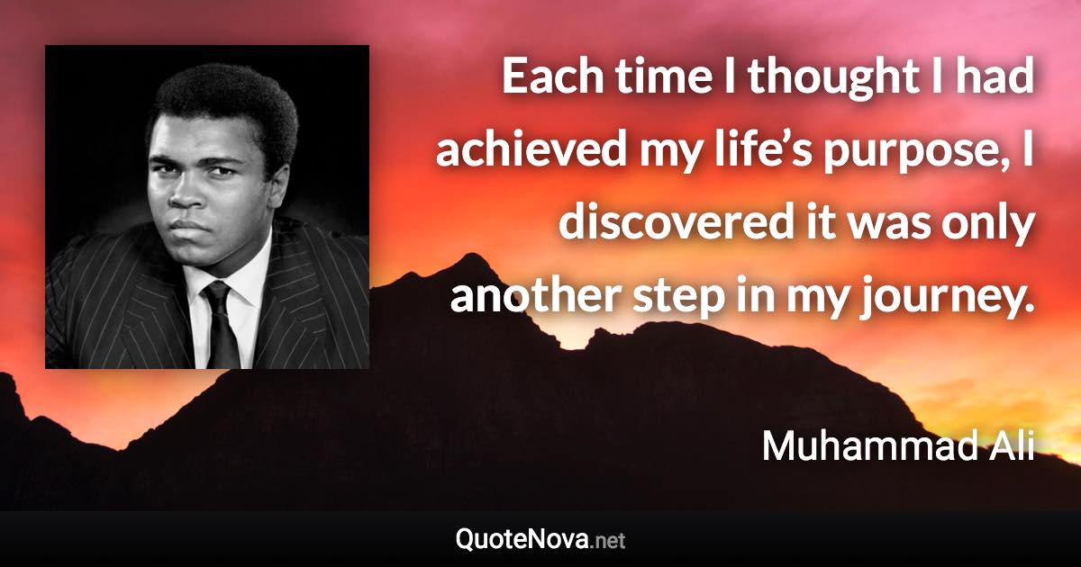 Each time I thought I had achieved my life’s purpose, I discovered it was only another step in my journey. - Muhammad Ali quote