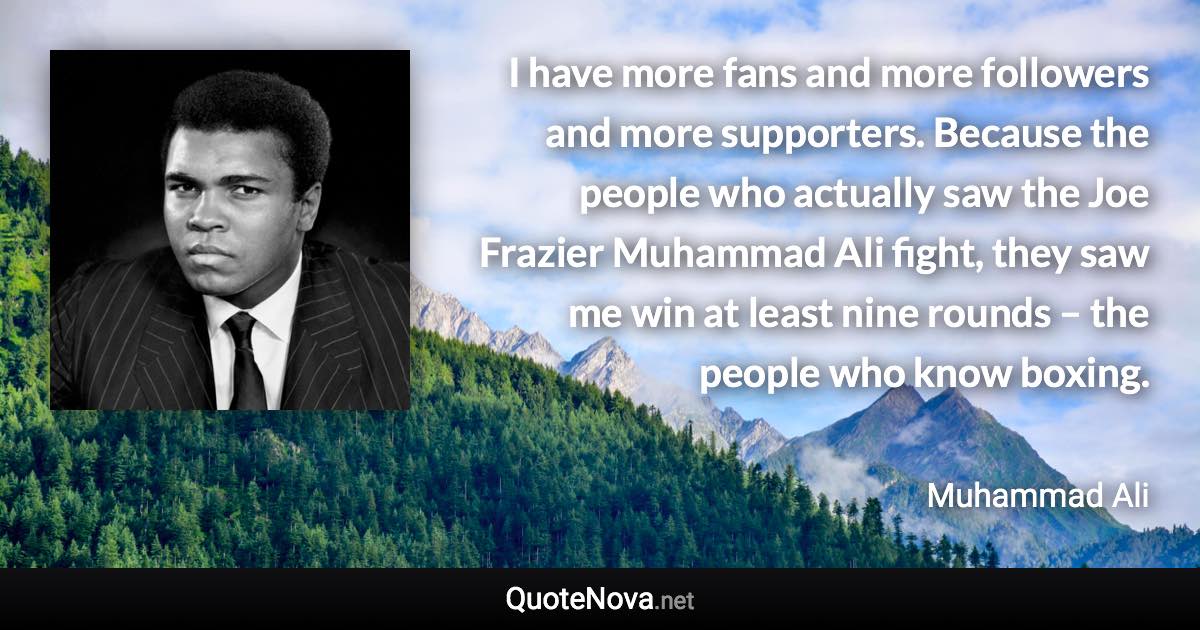 I have more fans and more followers and more supporters. Because the people who actually saw the Joe Frazier Muhammad Ali fight, they saw me win at least nine rounds – the people who know boxing. - Muhammad Ali quote