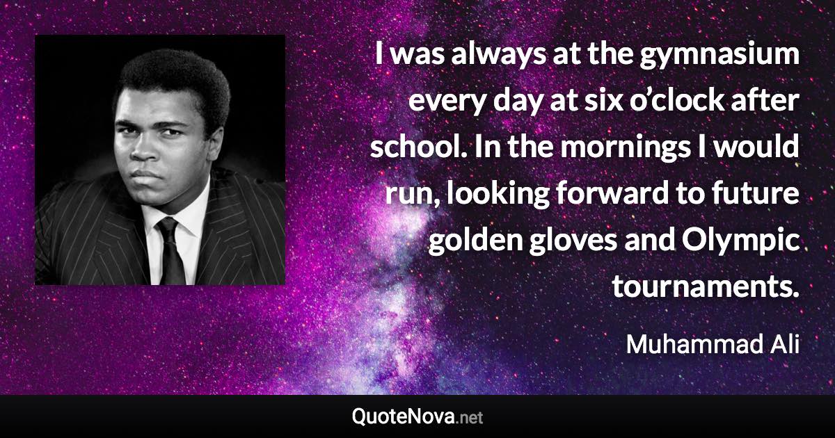 I was always at the gymnasium every day at six o’clock after school. In the mornings I would run, looking forward to future golden gloves and Olympic tournaments. - Muhammad Ali quote