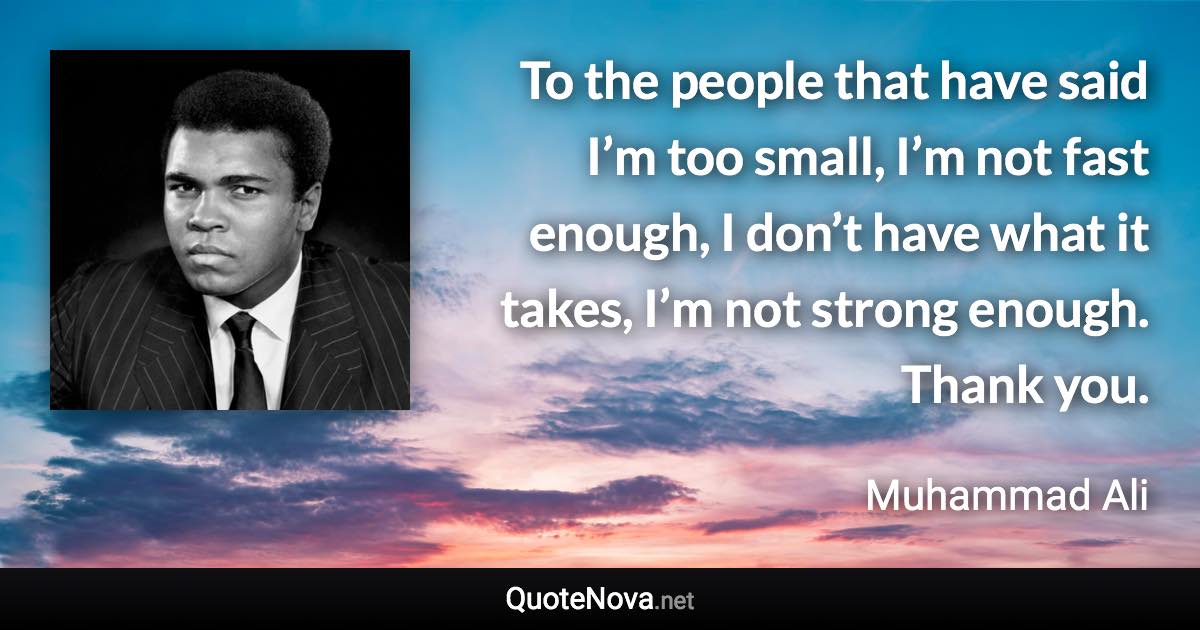 To the people that have said I’m too small, I’m not fast enough, I don’t have what it takes, I’m not strong enough. Thank you. - Muhammad Ali quote