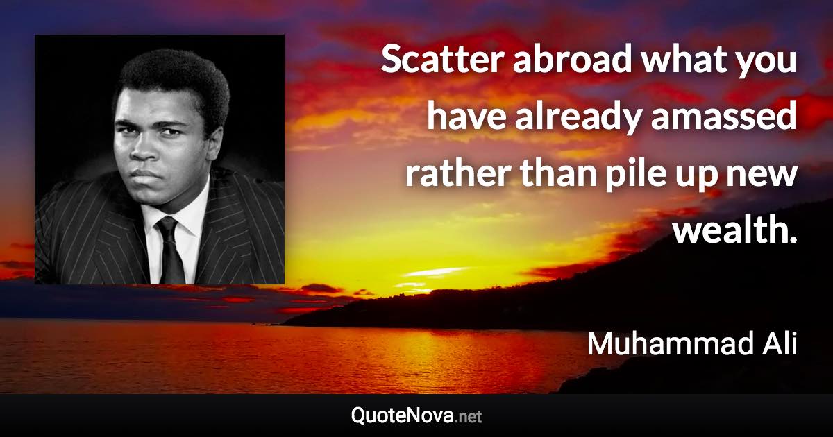 Scatter abroad what you have already amassed rather than pile up new wealth. - Muhammad Ali quote