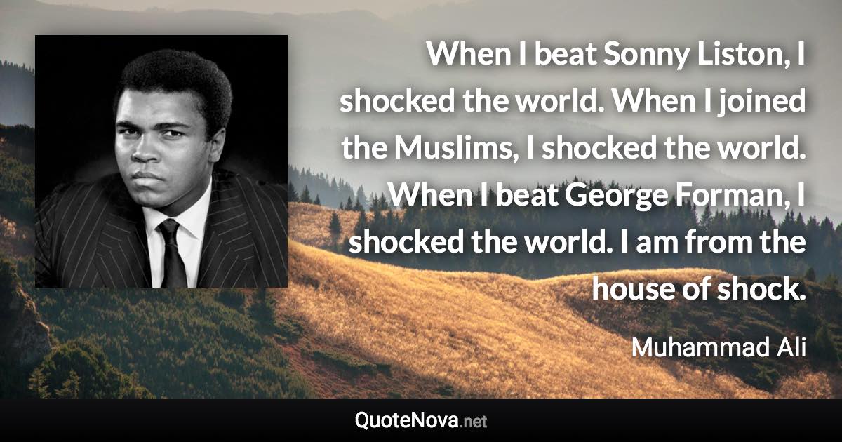 When I beat Sonny Liston, I shocked the world. When I joined the Muslims, I shocked the world. When I beat George Forman, I shocked the world. I am from the house of shock. - Muhammad Ali quote