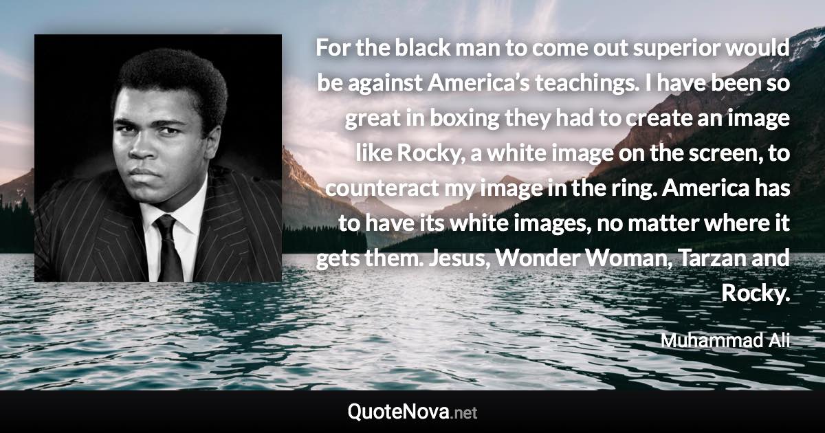 For the black man to come out superior would be against America’s teachings. I have been so great in boxing they had to create an image like Rocky, a white image on the screen, to counteract my image in the ring. America has to have its white images, no matter where it gets them. Jesus, Wonder Woman, Tarzan and Rocky. - Muhammad Ali quote