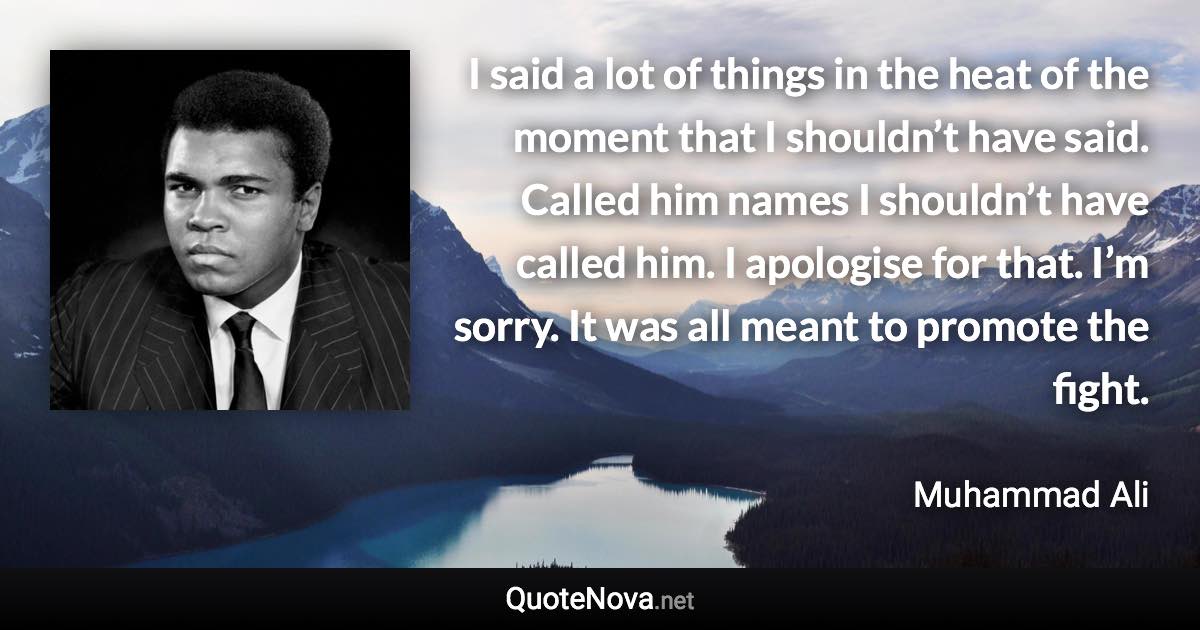 I said a lot of things in the heat of the moment that I shouldn’t have said. Called him names I shouldn’t have called him. I apologise for that. I’m sorry. It was all meant to promote the fight. - Muhammad Ali quote