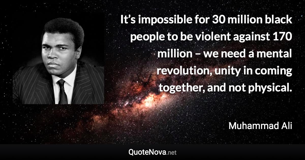 It’s impossible for 30 million black people to be violent against 170 million – we need a mental revolution, unity in coming together, and not physical. - Muhammad Ali quote