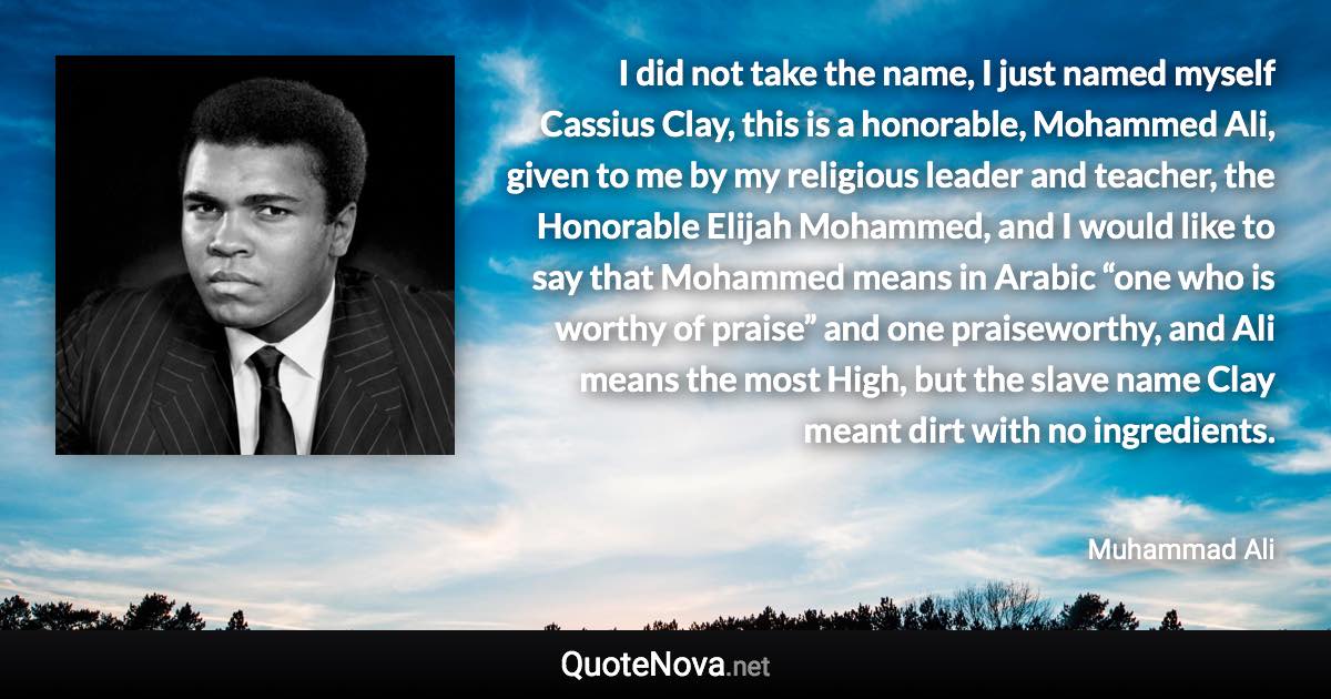 I did not take the name, I just named myself Cassius Clay, this is a honorable, Mohammed Ali, given to me by my religious leader and teacher, the Honorable Elijah Mohammed, and I would like to say that Mohammed means in Arabic “one who is worthy of praise” and one praiseworthy, and Ali means the most High, but the slave name Clay meant dirt with no ingredients. - Muhammad Ali quote